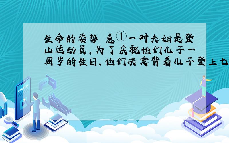 生命的姿势 急①一对夫妇是登山运动员,为了庆祝他们儿子一周岁的生日,他们决定背着儿子登上七千米的雪山.②他们特意挑选了一