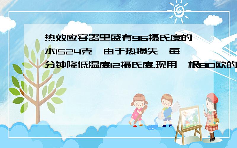 热效应容器里盛有96摄氏度的水1524克,由于热损失,每分钟降低温度12摄氏度.现用一根80欧的电阻丝给水加热,设电流产