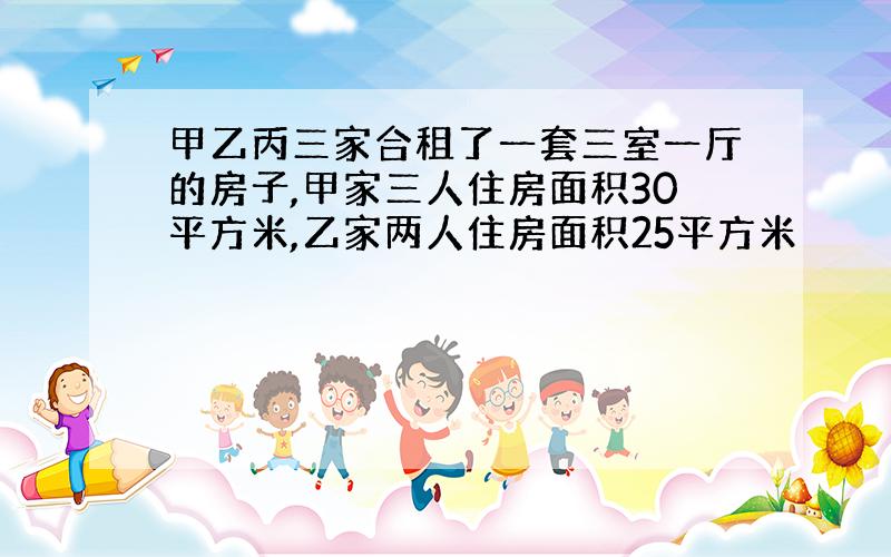 甲乙丙三家合租了一套三室一厅的房子,甲家三人住房面积30平方米,乙家两人住房面积25平方米