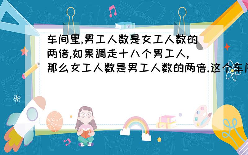 车间里,男工人数是女工人数的两倍,如果调走十八个男工人,那么女工人数是男工人数的两倍.这个车间共有女工多少人?