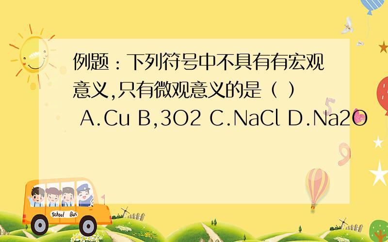 例题：下列符号中不具有有宏观意义,只有微观意义的是（ ） A.Cu B,3O2 C.NaCl D.Na2O