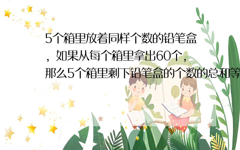 5个箱里放着同样个数的铅笔盒，如果从每个箱里拿出60个，那么5个箱里剩下铅笔盒的个数的总和等于原来2个箱里个数的和．原来