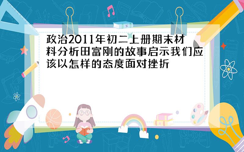 政治2011年初二上册期末材料分析田富刚的故事启示我们应该以怎样的态度面对挫折