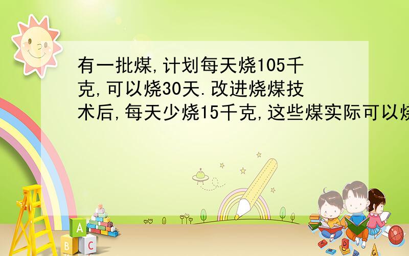 有一批煤,计划每天烧105千克,可以烧30天.改进烧煤技术后,每天少烧15千克,这些煤实际可以烧多少天?（用比例解答）