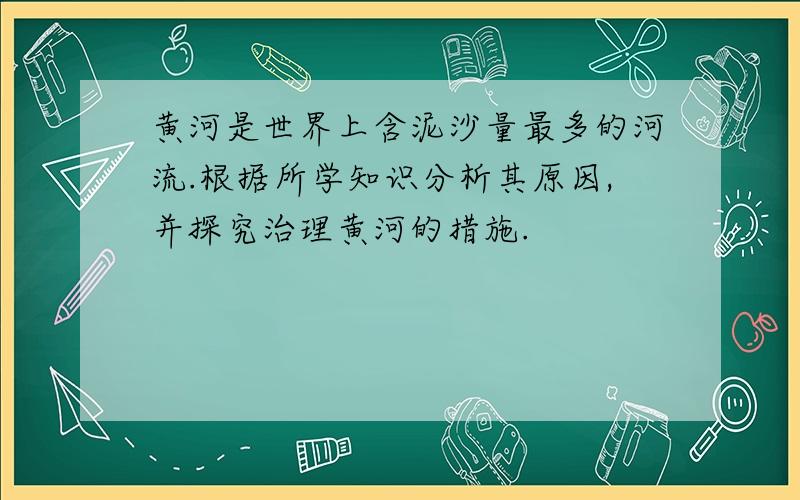 黄河是世界上含泥沙量最多的河流.根据所学知识分析其原因,并探究治理黄河的措施.