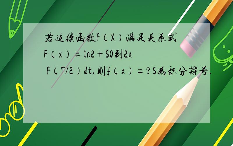 若连续函数F（X）满足关系式F（x）=ln2+S0到2x F（T/2）dt,则f（x）=?S为积分符号.