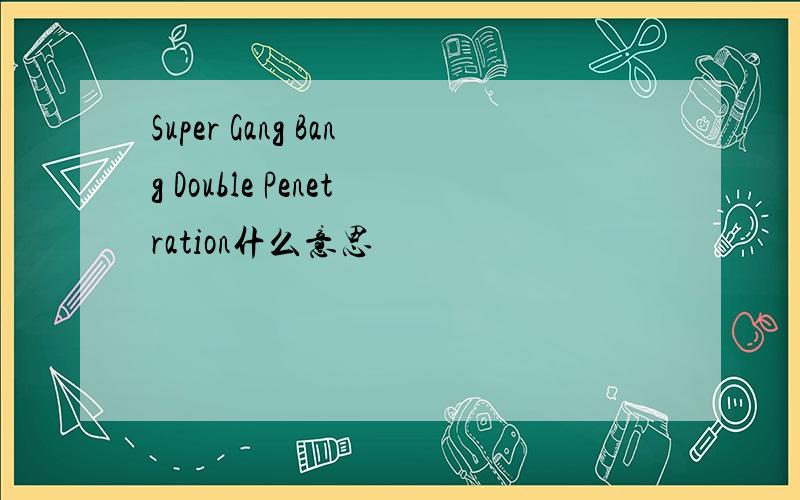 Super Gang Bang Double Penetration什么意思