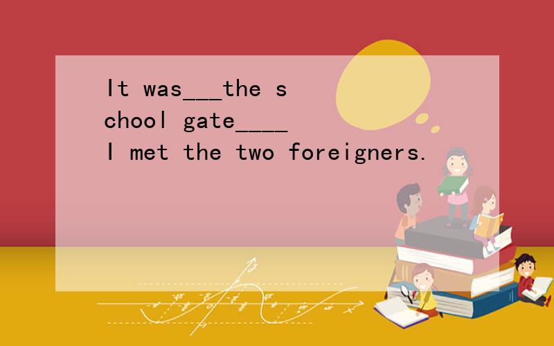 It was___the school gate____I met the two foreigners.