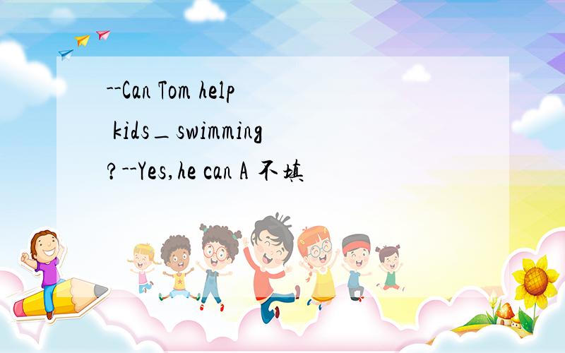 --Can Tom help kids_swimming?--Yes,he can A 不填