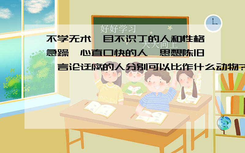 不学无术,目不识丁的人和性格急躁,心直口快的人,思想陈旧,言论迂腐的人分别可以比作什么动物?