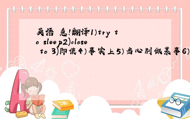 英语 急!翻译1）try to sleep2)close to 3)即使4）事实上5）当心别做某事6）看见某人正在做某事