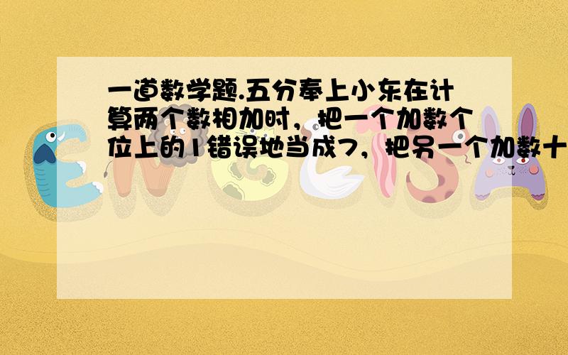 一道数学题.五分奉上小东在计算两个数相加时，把一个加数个位上的1错误地当成7，把另一个加数十位上的8错误地当成三，所得的