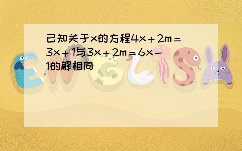 已知关于x的方程4x＋2m＝3x＋1与3x＋2m＝6x－1的解相同