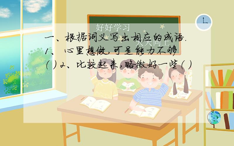 一、根据词义写出相应的成语.1、 心里想做,可是能力不够（ ） 2、比较起来,略微好一些（ ）