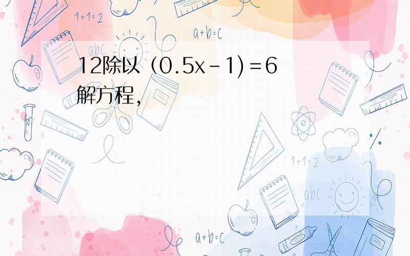 12除以（0.5x-1)＝6解方程,