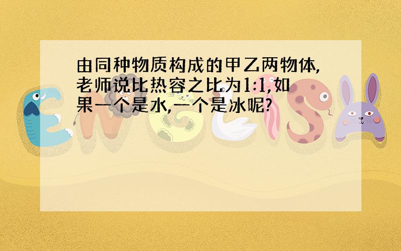 由同种物质构成的甲乙两物体,老师说比热容之比为1:1,如果一个是水,一个是冰呢?