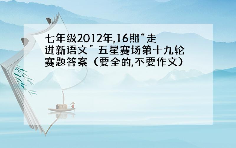 七年级2012年,16期“走进新语文” 五星赛场第十九轮赛题答案（要全的,不要作文）