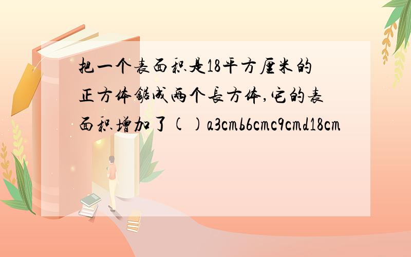 把一个表面积是18平方厘米的正方体锯成两个长方体,它的表面积增加了()a3cmb6cmc9cmd18cm