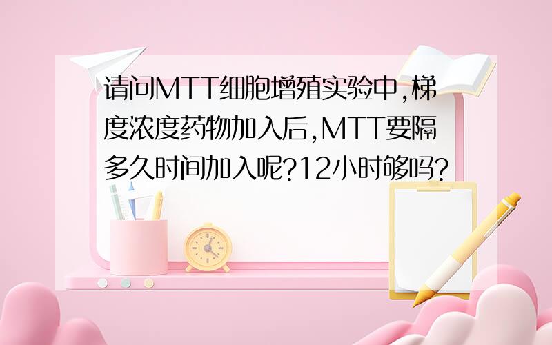 请问MTT细胞增殖实验中,梯度浓度药物加入后,MTT要隔多久时间加入呢?12小时够吗?