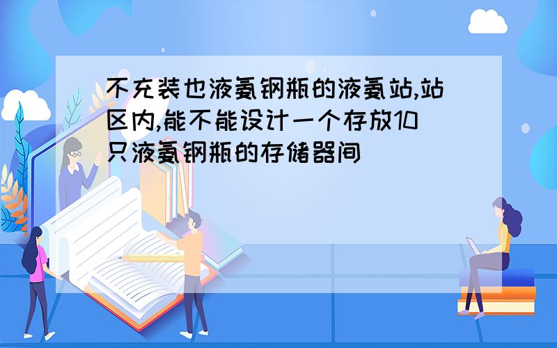 不充装也液氨钢瓶的液氨站,站区内,能不能设计一个存放10只液氨钢瓶的存储器间