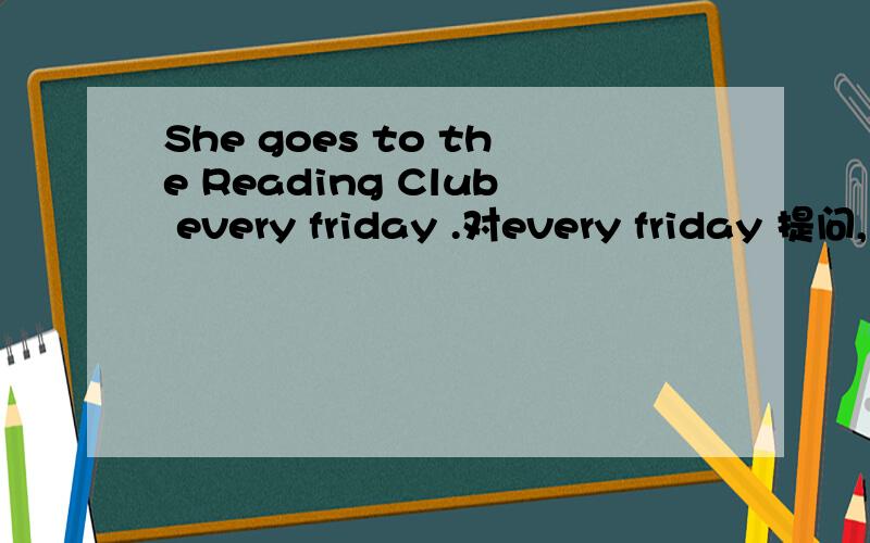 She goes to the Reading Club every friday .对every friday 提问,