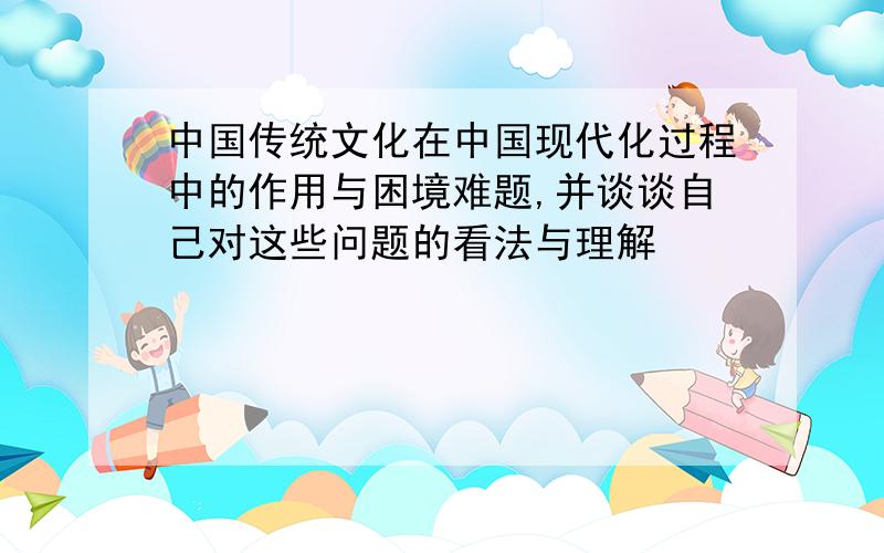 中国传统文化在中国现代化过程中的作用与困境难题,并谈谈自己对这些问题的看法与理解