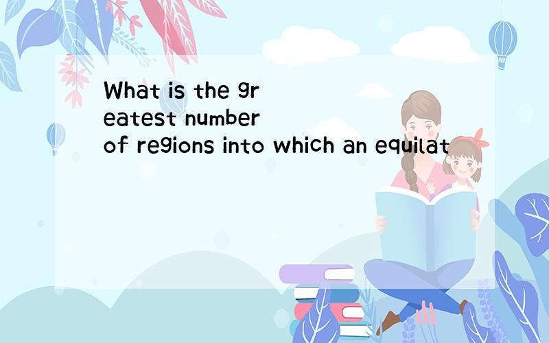 What is the greatest number of regions into which an equilat