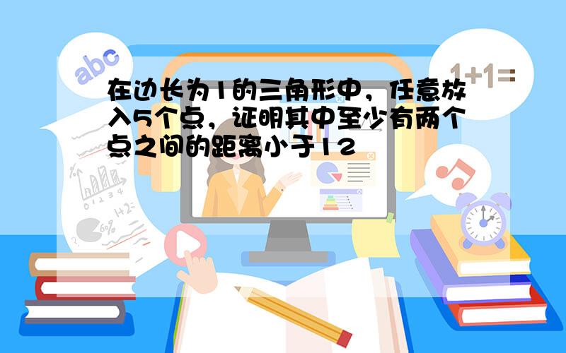 在边长为1的三角形中，任意放入5个点，证明其中至少有两个点之间的距离小于12