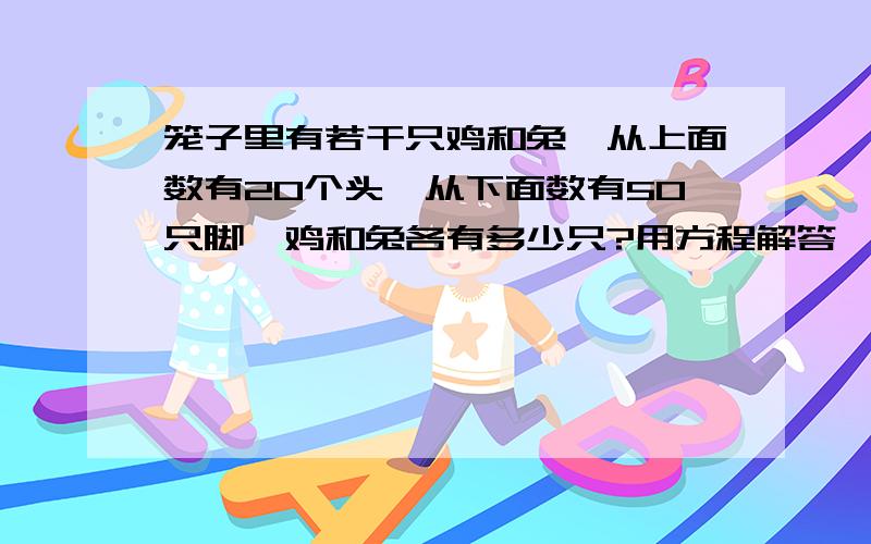 笼子里有若干只鸡和兔,从上面数有20个头,从下面数有50只脚,鸡和兔各有多少只?用方程解答