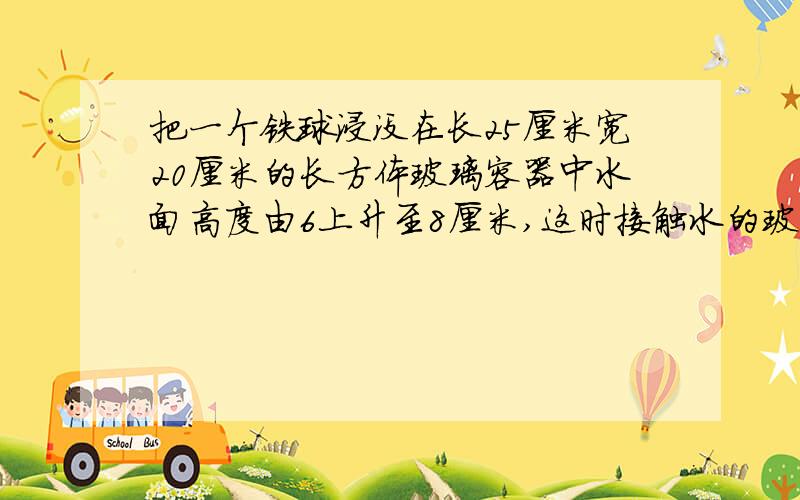 把一个铁球浸没在长25厘米宽20厘米的长方体玻璃容器中水面高度由6上升至8厘米,这时接触水的玻璃面积是多少平方厘米