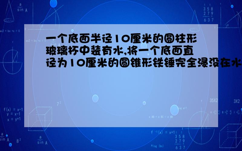 一个底面半径10厘米的圆柱形玻璃杯中装有水,将一个底面直径为10厘米的圆锥形铁锤完全浸没在水中（水未溢出）,水面升高了3