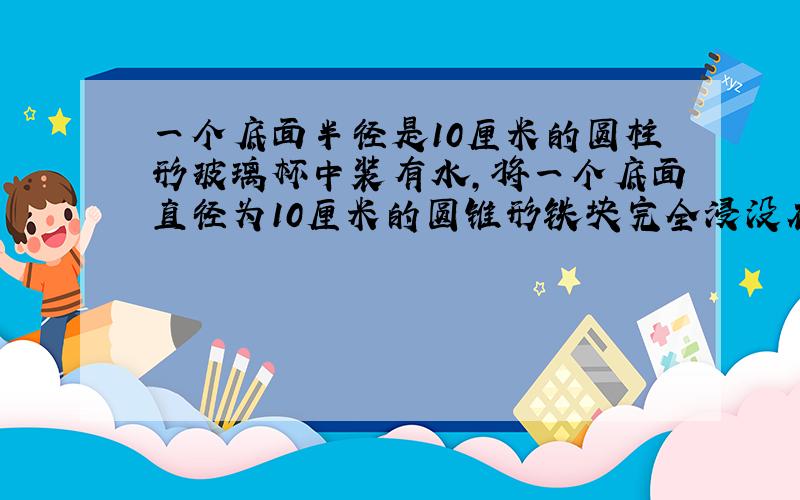 一个底面半径是10厘米的圆柱形玻璃杯中装有水,将一个底面直径为10厘米的圆锥形铁块完全浸没在水中（水未溢出）水面升高了2