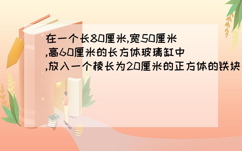 在一个长80厘米,宽50厘米,高60厘米的长方体玻璃缸中,放入一个棱长为20厘米的正方体的铁块