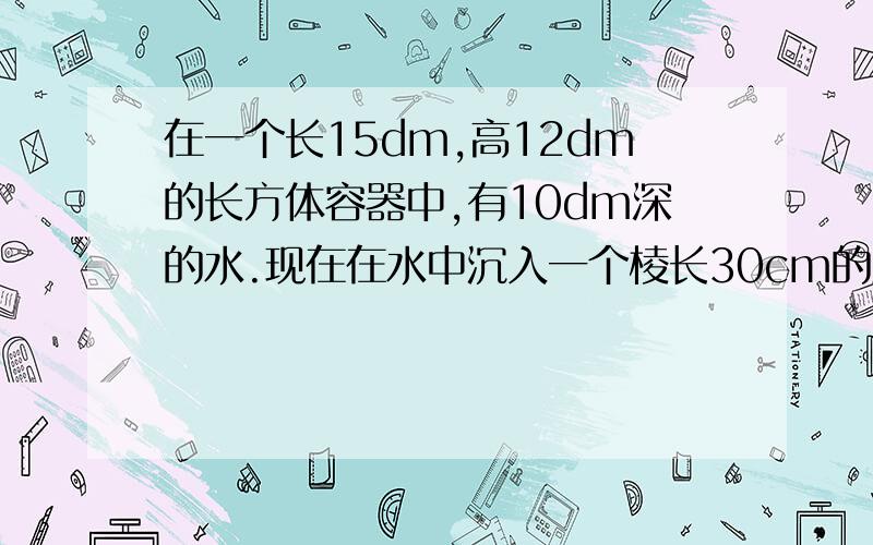 在一个长15dm,高12dm的长方体容器中,有10dm深的水.现在在水中沉入一个棱长30cm的正方体铁块,这时容器中水深