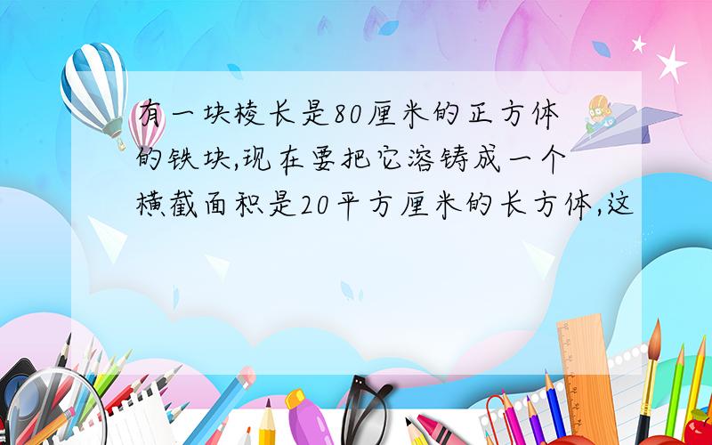 有一块棱长是80厘米的正方体的铁块,现在要把它溶铸成一个横截面积是20平方厘米的长方体,这