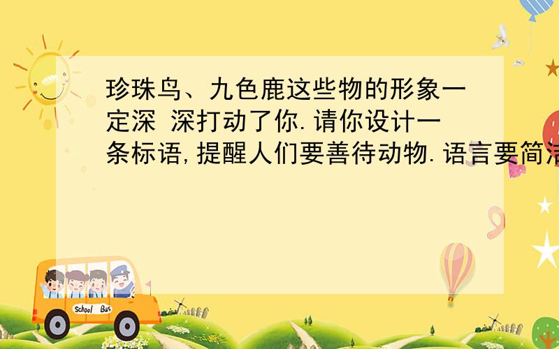 珍珠鸟、九色鹿这些物的形象一定深 深打动了你.请你设计一条标语,提醒人们要善待动物.语言要简洁,富有