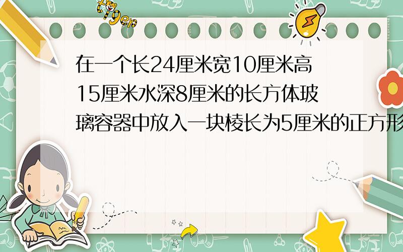 在一个长24厘米宽10厘米高15厘米水深8厘米的长方体玻璃容器中放入一块棱长为5厘米的正方形铁块