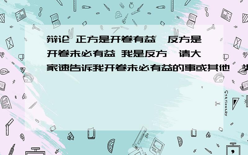 辩论 正方是开卷有益,反方是开卷未必有益 我是反方,请大家速告诉我开卷未必有益的事或其他一类的