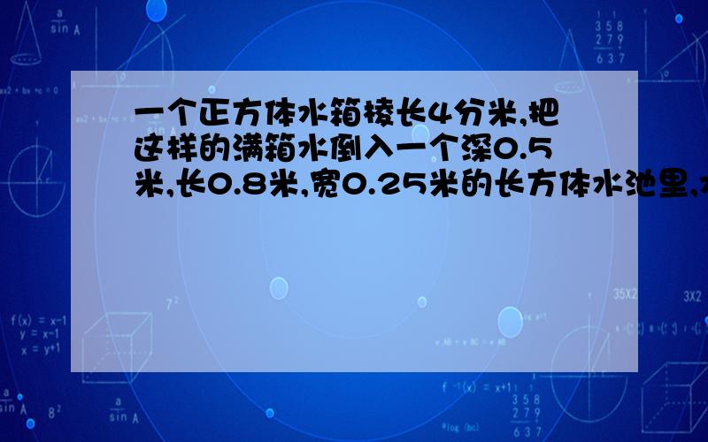 一个正方体水箱棱长4分米,把这样的满箱水倒入一个深0.5米,长0.8米,宽0.25米的长方体水池里,水深多少