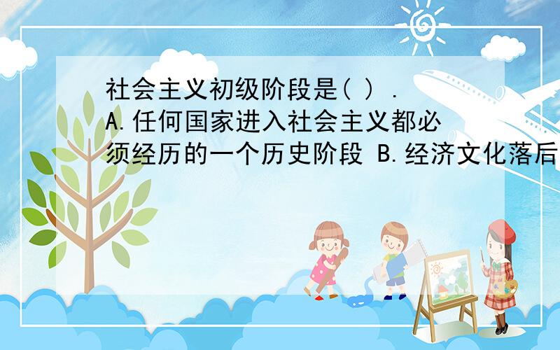 社会主义初级阶段是( ) .A.任何国家进入社会主义都必须经历的一个历史阶段 B.经济文化落后的中国建设