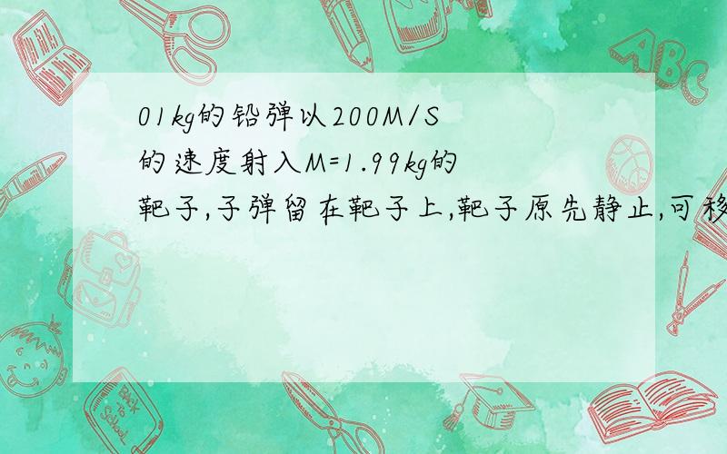 01kg的铅弹以200M/S的速度射入M=1.99kg的靶子,子弹留在靶子上,靶子原先静止,可移动,设子弹射入靶子时损失