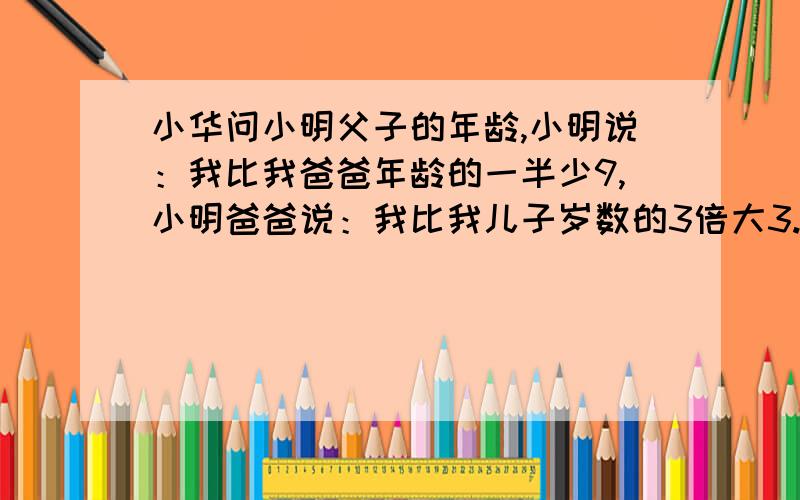 小华问小明父子的年龄,小明说：我比我爸爸年龄的一半少9,小明爸爸说：我比我儿子岁数的3倍大3.求小明年