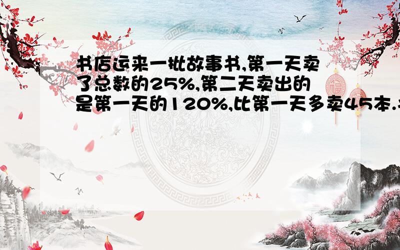 书店运来一批故事书,第一天卖了总数的25%,第二天卖出的是第一天的120%,比第一天多卖45本.书店运来故事