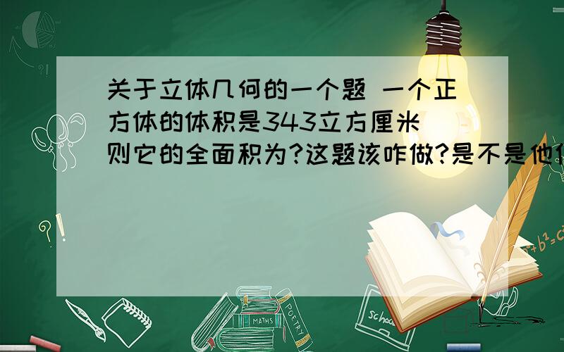 关于立体几何的一个题 一个正方体的体积是343立方厘米 则它的全面积为?这题该咋做?是不是他们各个棱长之间有啥比例啊?