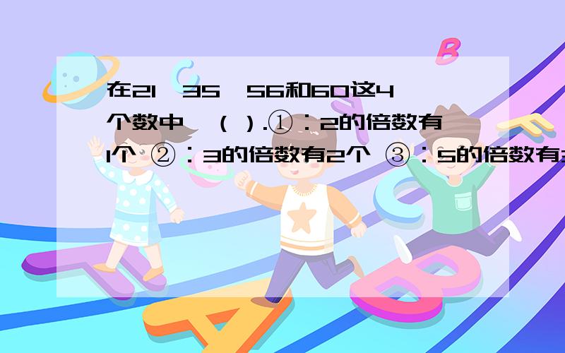 在21、35、56和60这4个数中,（）.①：2的倍数有1个 ②：3的倍数有2个 ③：5的倍数有3个