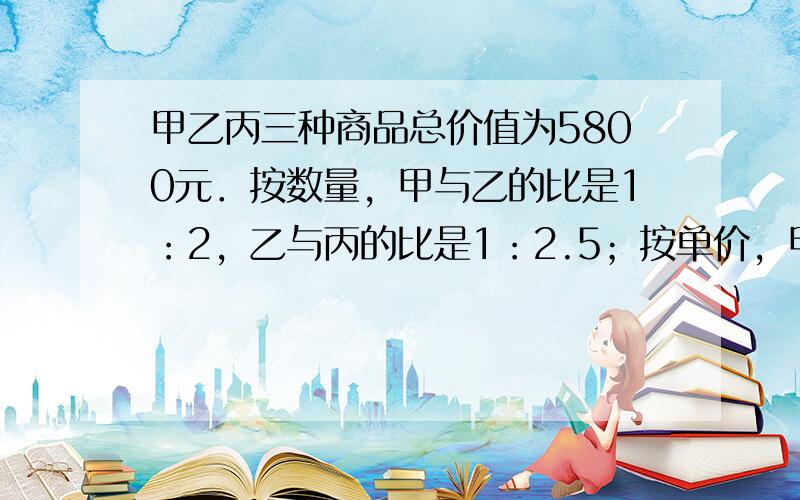 甲乙丙三种商品总价值为5800元．按数量，甲与乙的比是1：2，乙与丙的比是1：2.5；按单价，甲与乙的比是3：2，乙与丙