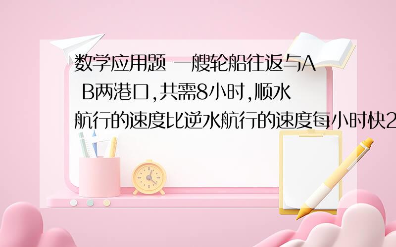 数学应用题 一艘轮船往返与A B两港口,共需8小时,顺水航行的速度比逆水航行的速度每小时快20千米,已知前