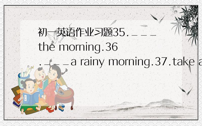 初一英语作业习题35.___the morning.36.___a rainy morning.37.take an u