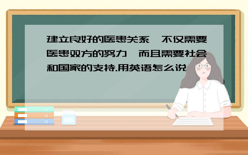 建立良好的医患关系,不仅需要医患双方的努力,而且需要社会和国家的支持.用英语怎么说