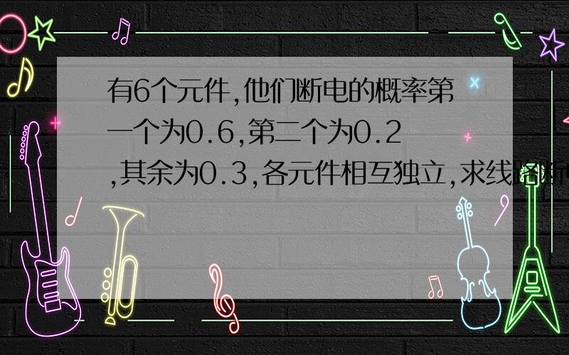 有6个元件,他们断电的概率第一个为0.6,第二个为0.2,其余为0.3,各元件相互独立,求线路断电的概率,若若有元件串联